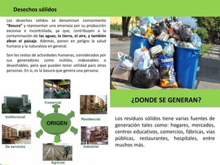 Los desechos sólidos se denominan comúnmente
“Basura” y representan una amenaza por su producción
excesiva e incontrolada, ya que, contribuyen a la
contaminación de las aguas, la tierra, el aire, y también
afean el paisaje. Además, ponen en peligro la salud
humana y la naturaleza en general.
Desechos sólidos
Son los restos de actividades humanas, considerados por
sus generadores como inútiles, indeseables o
desechables, pero que pueden tener utilidad para otras
personas. En si, es la basura que genera una persona.
¿DONDE SE GENERAN?
Los residuos sólidos tiene varias fuentes de
generación tales como: hogares, mercados,
centros educativos, comercios, fábricas, vías
públicas, restaurantes, hospitales, entre
muchos más.
 