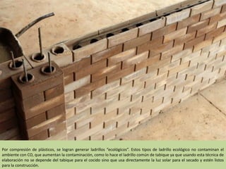 Por compresión de plásticos, se logran generar ladrillos “ecológicos”. Estos tipos de ladrillo ecológico no contaminan el
ambiente con CO, que aumentan la contaminación, como lo hace el ladrillo común de tabique ya que usando esta técnica de
elaboración no se depende del tabique para el cocido sino que usa directamente la luz solar para el secado y estén listos
para la construcción.
 