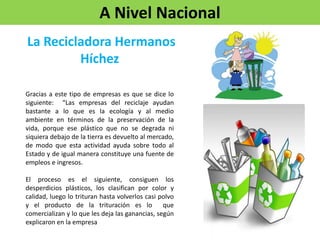 A Nivel Nacional
Gracias a este tipo de empresas es que se dice lo
siguiente: “Las empresas del reciclaje ayudan
bastante a lo que es la ecología y al medio
ambiente en términos de la preservación de la
vida, porque ese plástico que no se degrada ni
siquiera debajo de la tierra es devuelto al mercado,
de modo que esta actividad ayuda sobre todo al
Estado y de igual manera constituye una fuente de
empleos e ingresos.
El proceso es el siguiente, consiguen los
desperdicios plásticos, los clasifican por color y
calidad, luego lo trituran hasta volverlos casi polvo
y el producto de la trituración es lo que
comercializan y lo que les deja las ganancias, según
explicaron en la empresa
La Recicladora Hermanos
Híchez
 