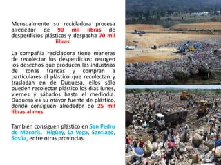 Mensualmente su recicladora procesa
alrededor de 90 mil libras de
desperdicios plásticos y despacha 70 mil
libras.
La compañía recicladora tiene maneras
de recolectar los desperdicios: recogen
los desechos que producen las industrias
de zonas francas y compran a
particulares el plástico que recolectan y
trasladan en de Duquesa, ellos sólo
pueden recolectar plástico los días lunes,
viernes y sábados hasta el mediodía.
Duquesa es su mayor fuente de plástico,
donde consiguen alrededor de 25 mil
libras al mes.
También consiguen plástico en San Pedro
de Macorís, Higüey, La Vega, Santiago,
Sosúa, entre otras provincias.
 