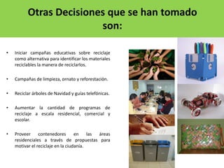 • Iniciar campañas educativas sobre reciclaje
como alternativa para identificar los materiales
reciclables la manera de reciclarlos.
• Campañas de limpieza, ornato y reforestación.
• Reciclar árboles de Navidad y guías telefónicas.
• Aumentar la cantidad de programas de
reciclaje a escala residencial, comercial y
escolar.
• Proveer contenedores en las áreas
residenciales a través de propuestas para
motivar el reciclaje en la ciudanía.
Otras Decisiones que se han tomado
son:
 
