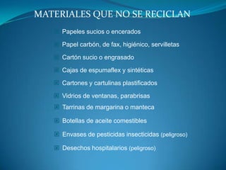 MATERIALES QUE NO SE RECICLAN
    Papeles sucios o encerados

    Papel carbón, de fax, higiénico, servilletas

    Cartón sucio o engrasado

    Cajas de espumaflex y sintéticas

    Cartones y cartulinas plastificados

    Vidrios de ventanas, parabrisas
    Tarrinas de margarina o manteca

    Botellas de aceite comestibles

    Envases de pesticidas insecticidas (peligroso)

    Desechos hospitalarios (peligroso)
 