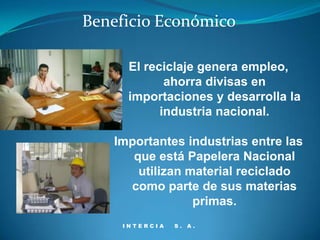 Beneficio Económico

      El reciclaje genera empleo,
             ahorra divisas en
      importaciones y desarrolla la
            industria nacional.

   Importantes industrias entre las
      que está Papelera Nacional
       utilizan material reciclado
     como parte de sus materias
                 primas.
     INTERCIA   S. A.
 