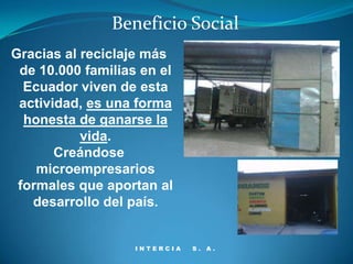 Beneficio Social
Gracias al reciclaje más
 de 10.000 familias en el
  Ecuador viven de esta
 actividad, es una forma
  honesta de ganarse la
           vida.
       Creándose
    microempresarios
 formales que aportan al
   desarrollo del país.


                   INTERCIA   S. A.
 