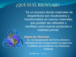 ¿QUÉ ES EL RECICLAJE?
    ¨ Es un proceso donde materiales de
       desperdicios son recolectados y
    transformados en nuevos materiales
         que pueden ser utilizados o
     vendidos como nuevos productos o
              materias primas¨

   Objeto del Reciclaje:
     Es la recuperación de forma directa o
   indirecta de los componentes inorgánicos
     o sólidos que contienen los Residuos
                     Urbanos
       INTERCIA   S. A.
 
