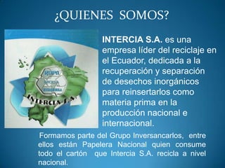 ¿QUIENES SOMOS?
                  INTERCIA S.A. es una
                  empresa líder del reciclaje en
                  el Ecuador, dedicada a la
                  recuperación y separación
                  de desechos inorgánicos
                  para reinsertarlos como
                  materia prima en la
                  producción nacional e
                  internacional.
 Formamos parte del Grupo Inversancarlos, entre
ellos están Papelera Nacional quien consume
todo el cartón que Intercia S.A. recicla a nivel
nacional.
 