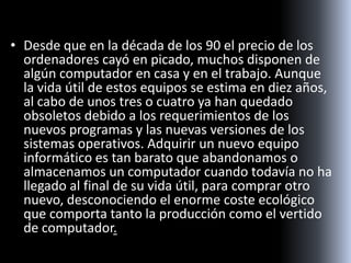 • Desde que en la década de los 90 el precio de los
ordenadores cayó en picado, muchos disponen de
algún computador en casa y en el trabajo. Aunque
la vida útil de estos equipos se estima en diez años,
al cabo de unos tres o cuatro ya han quedado
obsoletos debido a los requerimientos de los
nuevos programas y las nuevas versiones de los
sistemas operativos. Adquirir un nuevo equipo
informático es tan barato que abandonamos o
almacenamos un computador cuando todavía no ha
llegado al final de su vida útil, para comprar otro
nuevo, desconociendo el enorme coste ecológico
que comporta tanto la producción como el vertido
de computador.
 