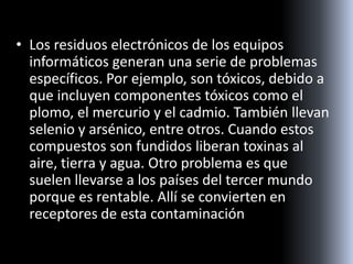 • Los residuos electrónicos de los equipos
informáticos generan una serie de problemas
específicos. Por ejemplo, son tóxicos, debido a
que incluyen componentes tóxicos como el
plomo, el mercurio y el cadmio. También llevan
selenio y arsénico, entre otros. Cuando estos
compuestos son fundidos liberan toxinas al
aire, tierra y agua. Otro problema es que
suelen llevarse a los países del tercer mundo
porque es rentable. Allí se convierten en
receptores de esta contaminación
 