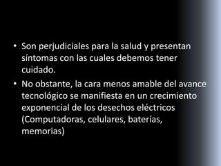 • Son perjudiciales para la salud y presentan
síntomas con las cuales debemos tener
cuidado.
• No obstante, la cara menos amable del avance
tecnológico se manifiesta en un crecimiento
exponencial de los desechos eléctricos
(Computadoras, celulares, baterías,
memorias)
 