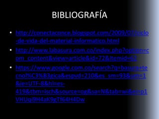 BIBLIOGRAFÍA
• http://conectaconce.blogspot.com/2009/07/ciclo
-de-vida-del-material-informatico.html
• http://www.labasura.com.co/index.php?option=c
om_content&view=article&id=72&Itemid=62
• https://www.google.com.co/search?q=basura+te
cnol%C3%B3gica&espvd=210&es_sm=93&um=1
&ie=UTF-8&hl=es-
419&tbm=isch&source=og&sa=N&tab=wi&ei=p1
VHUqi9H4aK9gTf64H4Dw
 