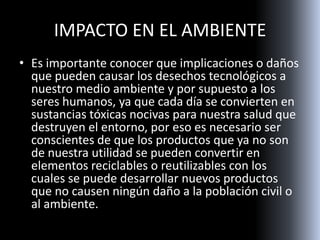 IMPACTO EN EL AMBIENTE
• Es importante conocer que implicaciones o daños
que pueden causar los desechos tecnológicos a
nuestro medio ambiente y por supuesto a los
seres humanos, ya que cada día se convierten en
sustancias tóxicas nocivas para nuestra salud que
destruyen el entorno, por eso es necesario ser
conscientes de que los productos que ya no son
de nuestra utilidad se pueden convertir en
elementos reciclables o reutilizables con los
cuales se puede desarrollar nuevos productos
que no causen ningún daño a la población civil o
al ambiente.
 