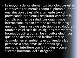 • La mayoría de los elementos tecnológicos están
compuestos de metales como el plomo que son
una aleación de estaño altamente tóxico
provocando problemas respiratorios y demás
complicaciones de salud. Los organismos
internacionales han emitido alertas de riesgo
que prohíben el uso de este tipo de soldaduras
también es el caso de las algunos retardantes
bromados utilizados en los circuitos eléctricos
que no se descomponen fácilmente y se
acumulan en el ambiente exponiendo a las
personas a problemas de aprendizaje y
memoria, interfiere con la tiroides y con el
sistema hormonal del estrógeno.
 
