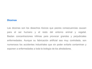 Dioxinas
Las dioxinas son los desechos tóxicos que peores consecuencias causan
para el ser humano y el resto del entorno animal y vegetal.
Bastan concentraciones ínfimas para provocar grandes y perjudiciales
enfermedades. Aunque su fabricación artificial sea muy controlada, son
numerosos los accidentes industriales que sin poder evitarlo contaminan y
exponen a enfermedades a toda la biología de los alrededores.
 