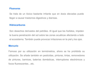 Mercurio
Famoso por su utilización en termómetros, ahora se ha prohibido su
utilización. Se añade también en pesticidas, pinturas, tintas, removedores
de pinturas, barnices, baterías domésticas, interruptores electrónicos y
focos fluorescentes…etc.
Fluoruros
Se trata de un tóxico bastante irritante que en dosis elevadas puede
llegar a causar trastornos digestivos y diarreas.
Hidrocarburos
Son desechos derivados del petróleo. Al igual que los fosfatos, impiden
la buena penetración del sol sobre las zonas acuáticas afectando a todo
el ecosistema. También puede provocar irritaciones en la piel y los ojos.
 