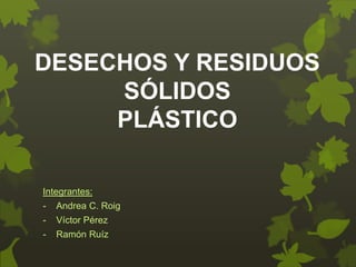 DESECHOS Y RESIDUOS 
SÓLIDOS 
PLÁSTICO 
Integrantes: 
- Andrea C. Roig 
- Víctor Pérez 
- Ramón Ruíz 
 