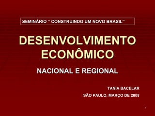 SEMINÁRIO “ CONSTRUINDO UM NOVO BRASIL”



DESENVOLVIMENTO
   ECONÔMICO
     NACIONAL E REGIONAL

                                 TANIA BACELAR
                       SÃO PAULO, MARÇO DE 2008


                                                  1
 