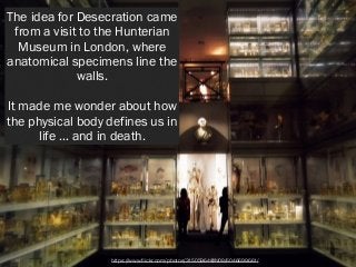 The idea for Desecration came
from a visit to the Hunterian
Museum in London, where
anatomical specimens line the
walls.
!...