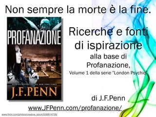 Ricerche e fonti
di ispirazione
alla base di
Profanazione,
Volume 1 della serie “London Psychic”
!
!
di J.F.Penn
www.JFPenn.com/profanazione/
Non sempre la morte è la fine.
www.ﬂickr.com/photos/creative_stock/5599514726/
 