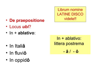 Librum nomine
                      LATINE DISCO
• De praepositione        videte!!

• Locus ubi?
• In + ablativo:
                        In + ablativo:
                     littera postrema
• In Italiâ
• In fluviô               -â/ -ô
• In oppidô
 