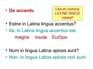 • De accentu             Librum nomine
                         LATINE DISCO
                             videte!!
• Estne in Latina lingua accentus?
• Ita, in Latina lingua accentus est.
      magna insula Europa

• Num in lingua Latina apices sunt?
• Non, in lingua Latina apices non sunt.
 