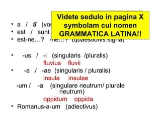 Latine disco II pagina X
              Videte sedulo in nomine
                         Librum
                             LATINE DISCO
• a / a (vocalis symbolam cui nomen
                 brevis / vocalis longa)
                                  videte!!
• est / sunt (singularis / pluralis)
               GRAMMATICA LATINA!!
• est-ne…? -ne…? (quaestionis signa)

•   -us / -i (singularis /pluralis)
           fluvius fluvii
•    -a / -ae (singularis / pluralis)
           insula insulae
  -um / -a (singulare neutrum/ plurale
                 neutrum)
           oppidum oppida
• Romanus-a-um (adiectivus)
 