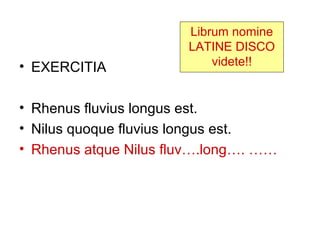 Librum nomine
                       LATINE DISCO
• EXERCITIA                videte!!


• Rhenus fluvius longus est.
• Nilus quoque fluvius longus est.
• Rhenus atque Nilus fluv….long…. ……
 