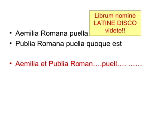 Librum nomine
                         LATINE DISCO
• Aemilia Romana puella est videte!!
• Publia Romana puella quoque est

• Aemilia et Publia Roman….puell…. ……
 