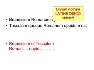Librum nomine
                       LATINE DISCO
                           videte!!
• Brundisium Romanum oppidum est
• Tusculum quoque Romanum oppidum est



• Brundisium et Tusculum
  Roman…..oppid…. …….
 