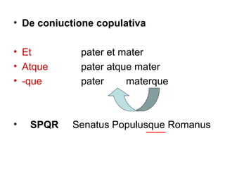• De coniuctione copulativa

• Et         pater et mater
• Atque      pater atque mater
• -que       pater     materque



•   SPQR    Senatus Populusque Romanus
 