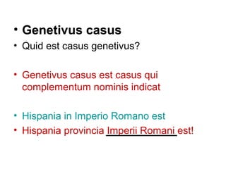 • Genetivus casus
• Quid est casus genetivus?

• Genetivus casus est casus qui
  complementum nominis indicat

• Hispania in Imperio Romano est
• Hispania provincia Imperii Romani est!
 