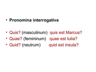 • Pronomina interrogativa

• Quis? (masculinum) quis est Marcus?
• Quae? (femininum) quae est Iulia?
• Quid? (neutrum)    quid est insula?
 