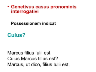 • Genetivus casus pronominis
  interrogativi

 Possessionem indicat

Cuius?


Marcus filius Iulii est.
Cuius Marcus filius est?
Marcus, ut dico, filius Iulii est.
 