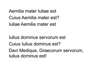 Aemilia mater Iuliae est
Cuius Aemilia mater est?
Iuliae Aemilia mater est

Iulius dominus servorum est
Cuius Iulius dominus est?
Davi Medique, Graecorum servorum,
Iulius dominus est!
 