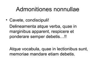 Admonitiones nonnullae
• Cavete, condiscipuli!
  Delineamenta atque verba, quae in
  marginibus apparent, respicere et
  ponderare semper debetis…!!

 Atque vocabula, quae in lectionibus sunt,
 memoriae mandare etiam debetis.
 