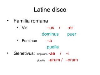 Latine disco
• Familia romana
     • Viri              –us /   -er
                    dominus      puer
     • Feminae           –a
                         puella
•   Genetivus: singularis -ae / -i
               pluralis -arum / -orum
 