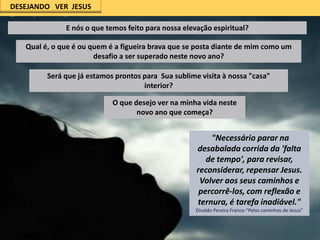 DESEJANDO VER JESUS

E nós o que temos feito para nossa elevação espiritual?
Qual é, o que é ou quem é a figueira brava que se posta diante de mim como um
desafio a ser superado neste novo ano?
Será que já estamos prontos para Sua sublime visita à nossa "casa"
interior?
O que desejo ver na minha vida neste
novo ano que começa?

"Necessário parar na
desabalada corrida da 'falta
de tempo', para revisar,
reconsiderar, repensar Jesus.
Volver aos seus caminhos e
percorrê-los, com reflexão e
ternura, é tarefa inadiável."
Divaldo Pereira Franco-"Pelos caminhos de Jesus”

 