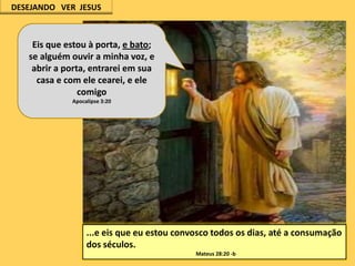 DESEJANDO VER JESUS

Eis que estou à porta, e bato;
se alguém ouvir a minha voz, e
abrir a porta, entrarei em sua
casa e com ele cearei, e ele
comigo
Apocalipse 3:20

...e eis que eu estou convosco todos os dias, até a consumação
dos séculos.
Mateus 28:20 -b

 