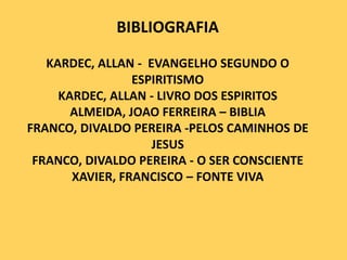BIBLIOGRAFIA
KARDEC, ALLAN - EVANGELHO SEGUNDO O
ESPIRITISMO
KARDEC, ALLAN - LIVRO DOS ESPIRITOS
ALMEIDA, JOAO FERREIRA – BIBLIA
FRANCO, DIVALDO PEREIRA -PELOS CAMINHOS DE
JESUS
FRANCO, DIVALDO PEREIRA - O SER CONSCIENTE
XAVIER, FRANCISCO – FONTE VIVA

 