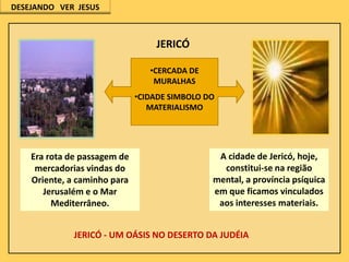 DESEJANDO VER JESUS

JERICÓ
•CERCADA DE
MURALHAS
•CIDADE SIMBOLO DO
MATERIALISMO

Era rota de passagem de
mercadorias vindas do
Oriente, a caminho para
Jerusalém e o Mar
Mediterrâneo.

A cidade de Jericó, hoje,
constitui-se na região
mental, a província psíquica
em que ficamos vinculados
aos interesses materiais.

JERICÓ - UM OÁSIS NO DESERTO DA JUDÉIA

 