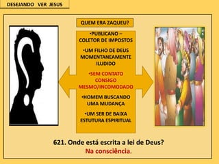 DESEJANDO VER JESUS
QUEM ERA ZAQUEU?
•PUBLICANO –
COLETOR DE IMPOSTOS
•UM FILHO DE DEUS
MOMENTANEAMENTE
ILUDIDO
•SEM CONTATO
CONSIGO
MESMO/INCOMODADO
•HOMEM BUSCANDO
UMA MUDANÇA
•UM SER DE BAIXA
ESTUTURA ESPIRITUAL

621. Onde está escrita a lei de Deus?
Na consciência.

 