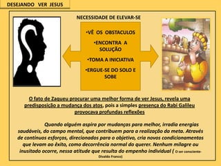 DESEJANDO VER JESUS

NECESSIDADE DE ELEVAR-SE
•VÊ OS OBSTACULOS
•ENCONTRA A
SOLUÇÃO
•TOMA A INICIATIVA
•ERGUE-SE DO SOLO E
SOBE

O fato de Zaqueu procurar uma melhor forma de ver Jesus, revela uma
predisposição a mudança dos atos, pois a simples presença do Rabi Galileu
provocava profundas reflexões
Quando alguém aspira por mudanças para melhor, irradia energias
saudáveis, do campo mental, que contribuem para a realização da meta. Através
de contínuos esforços, direcionados para o objetivo, cria novos condicionamentos
que levam ao êxito, como decorrência normal do querer. Nenhum milagre ou
inusitado ocorre, nessa atitude que resulta do empenho individual ( O ser conscienteDivaldo Franco)

 