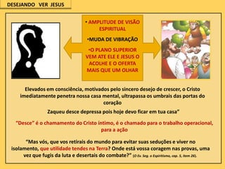 DESEJANDO VER JESUS
• AMPLITUDE DE VISÃO
ESPIRITUAL
•MUDA DE VIBRAÇÃO
•O PLANO SUPERIOR
VEM ATE ELE E JESUS O
ACOLHE E O OFERTA
MAIS QUE UM OLHAR
Elevados em consciência, motivados pelo sincero desejo de crescer, o Cristo
imediatamente penetra nossa casa mental, ultrapassa os umbrais das portas do
coração
Zaqueu desce depressa pois hoje devo ficar em tua casa”
“Desce” é o chamamento do Cristo íntimo, é o chamado para o trabalho operacional,
para a ação
“Mas vós, que vos retirais do mundo para evitar suas seduções e viver no
isolamento, que utilidade tendes na Terra? Onde está vossa coragem nas provas, uma
vez que fugis da luta e desertais do combate?” (O Ev. Seg. o Espiritismo, cap. 5, item 26).

 