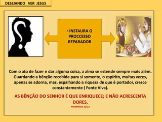 DESEJANDO VER JESUS

• INSTAURA O

PROCCESSO
REPARADOR

Com o ato de fazer e dar alguma coisa, a alma se estende sempre mais além.
Guardando a bênção recebida para si somente, o espírito, muitas vezes,
apenas se adorna, mas, espalhando a riqueza de que é portador, cresce
constantemente ( Fonte Viva).

AS BÊNÇÃO DO SENHOR É QUE ENRIQUECE; E NÃO ACRESCENTA
DORES.
Provérbios 10:22

 