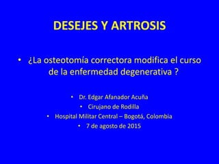 DESEJES Y ARTROSIS
• ¿La osteotomía correctora modifica el curso
de la enfermedad degenerativa ?
• Dr. Edgar Afanador Acuña
• Cirujano de Rodilla
• Hospital Militar Central – Bogotá, Colombia
• 7 de agosto de 2015
 