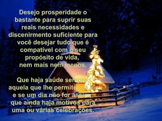 Desejo prosperidade o bastante para suprir suas reais necessidades e discenirmento suficiente para você desejar tudo que é compatível com o seu propósito de vida,  nem mais nem menos.   Que haja saúde sempre, aquela que lhe permite ir e vir e se um dia não for assim,  que ainda haja motivos para uma ou várias celebrações. 
