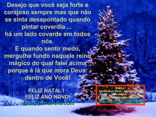 Desejo que você seja forte e corajoso sempre mas que não se sinta desapontado quando pintar covardia ...  há um lado covarde em todos nós. E quando sentir medo, mergulhe fundo naquele reino mágico do qual falei acima porque é lá que mora Deus: dentro de Você!   FELIZ NATAL !  FELIZ ANO NOVO! www.fatimairene.com Música : Vienna Boys Choir - Adeste Fideles Montagem [email_address] www.pranos.com.br 