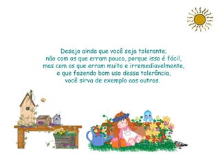 Desejo ainda que você seja tolerante;
 não com os que erram pouco, porque isso é fácil,
mas com os que erram muito e irremediavelmente,
     e que fazendo bom uso dessa tolerância,
        você sirva de exemplo aos outros..




                       Slide feito por Luana
                       Rodrigues.
                       Luannarj@uol.com.br
 