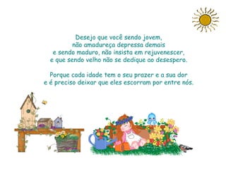 Desejo que você sendo jovem,
          não amadureça depressa demais
   e sendo maduro, não insista em rejuvenescer,
  e que sendo velho não se dedique ao desespero.

  Porque cada idade tem o seu prazer e a sua dor
e é preciso deixar que eles escorram por entre nós.




                        Slide feito por Luana
                        Rodrigues.
                        Luannarj@uol.com.br
 