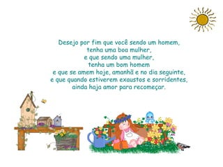 Desejo por fim que você sendo um homem,
             tenha uma boa mulher,
            e que sendo uma mulher,
              tenha um bom homem
 e que se amem hoje, amanhã e no dia seguinte,
e que quando estiverem exaustos e sorridentes,
        ainda haja amor para recomeçar.
 