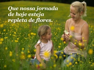 Que nossa jornada de hoje esteja repleta de flores.  